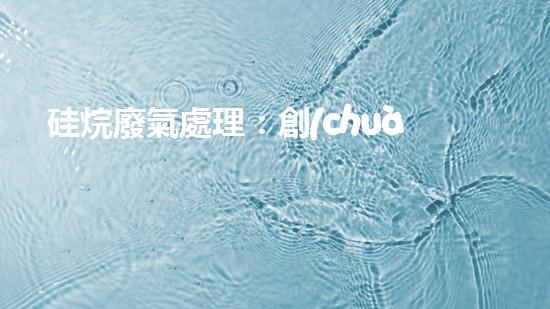 硅烷廢氣處理：創(chuàng)新技術(shù)引領(lǐng)環(huán)保革命！